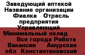 Заведующий аптекой › Название организации ­ Фиалка › Отрасль предприятия ­ Управляющий › Минимальный оклад ­ 50 000 - Все города Работа » Вакансии   . Амурская обл.,Константиновский р-н